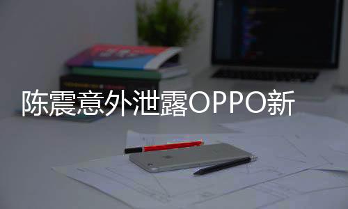 陳震意外泄露OPPO新機(jī)，業(yè)界矚目，新動(dòng)向引人期待