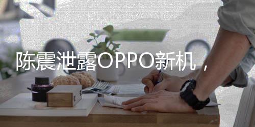 陳震泄露OPPO新機，事件全解析