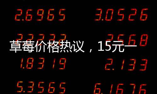 草莓價格熱議，15元一顆的草莓是否貴？