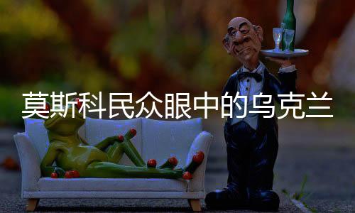 莫斯科民眾眼中的烏克蘭，兄弟之情的永恒紐帶