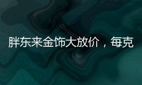 胖東來金飾大放價，每克優(yōu)惠100元，搶購熱潮席卷全城