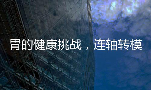 胃的健康挑戰(zhàn)，連軸轉(zhuǎn)模式下的應(yīng)對(duì)之道