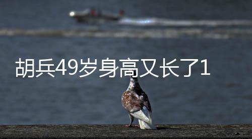 胡兵49歲身高又長了1厘米，探秘健身秘密，見證傳奇人生！