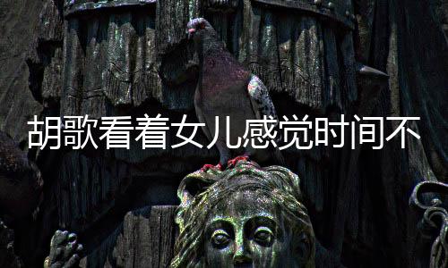 胡歌看著女兒感覺時間不夠用，演繹生活與家庭的甜蜜交響曲