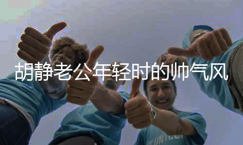 胡靜老公年輕時的帥氣風(fēng)采，時光見證的優(yōu)雅魅力