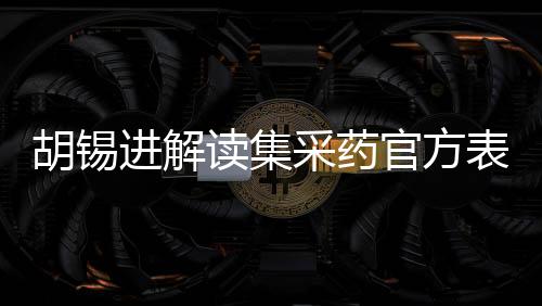 胡錫進解讀集采藥官方表態(tài)，兩大論點引人矚目