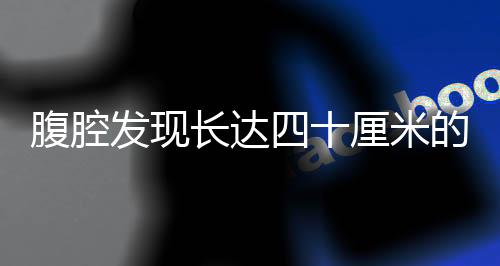 腹腔發(fā)現(xiàn)長達四十厘米的腫瘤，一種威脅健康的巨大挑戰(zhàn)