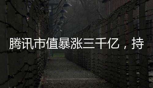 騰訊市值暴漲三千億，持續(xù)領(lǐng)跑全球科技巨頭