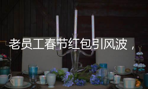 老員工春節(jié)紅包引風(fēng)波，收千元紅包竟遭辭退事件深度解析
