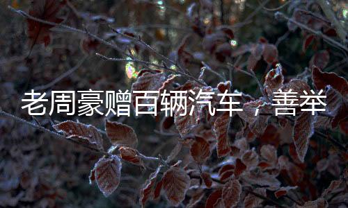 老周豪贈(zèng)百輛汽車(chē)，善舉引領(lǐng)新時(shí)代風(fēng)尚