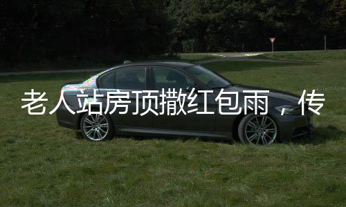 老人站房頂撒紅包雨，傳遞親情與祝福