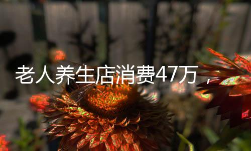 老人養(yǎng)生店消費(fèi)47萬，揭秘老年人的健康投資現(xiàn)象