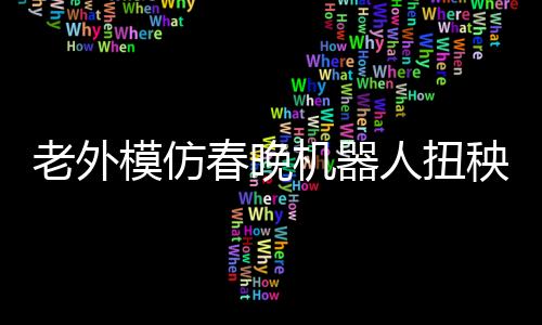 老外模仿春晚機器人扭秧歌，獨特的文化交融與創(chuàng)新嘗試