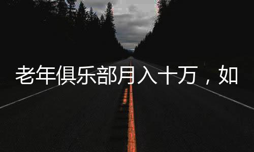 老年俱樂部月入十萬，如何激發(fā)老年人消費潛力的全新模式