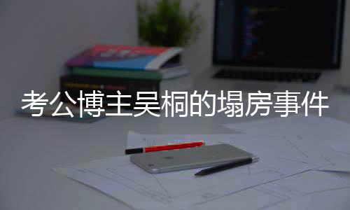 考公博主吳桐的塌房事件，探究背后的真相