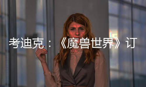 考迪克：《魔獸世界》訂閱20年未漲價 玩家挑剔易生氣