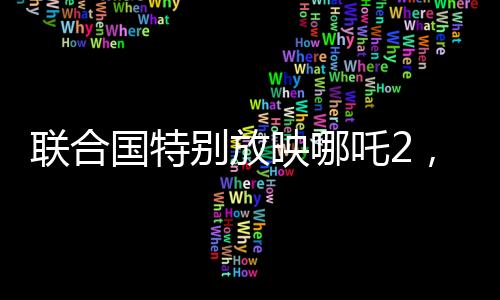 聯(lián)合國(guó)特別放映哪吒2，全球聚焦東方神話題材電影盛宴