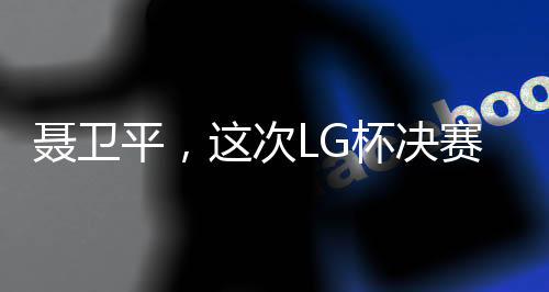 聶衛(wèi)平，這次LG杯決賽是圍棋界的悲劇