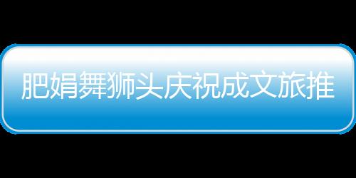 肥娟舞獅頭慶祝成文旅推薦官盛典活動紀實