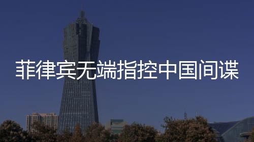 菲律賓無端指控中國間諜，中國駐菲使館亮出鐵證回應