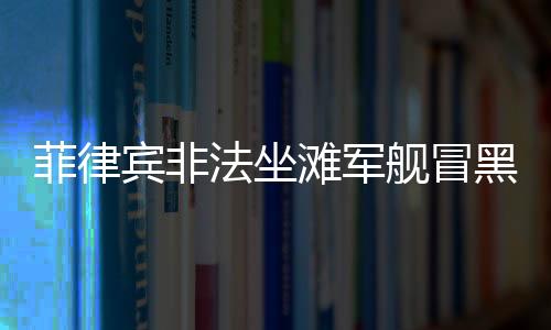 菲律賓非法坐灘軍艦冒黑煙，引發(fā)地區(qū)安全關(guān)注