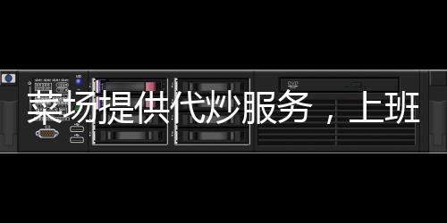 菜場(chǎng)提供代炒服務(wù)，上班族樂(lè)了