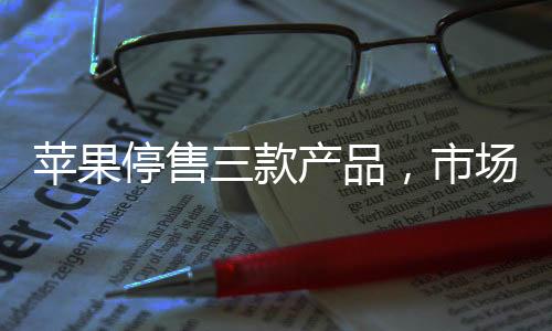 蘋果停售三款產(chǎn)品，市場分析與影響評估
