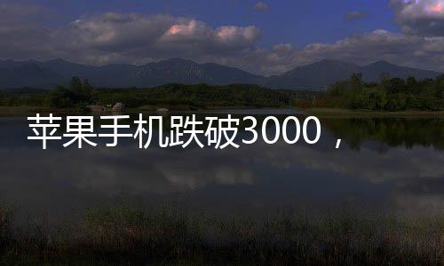 蘋果手機(jī)跌破3000，重塑智能市場(chǎng)格局！一窺其背后的深層次影響與未來(lái)趨勢(shì)！