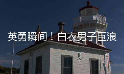 英勇瞬間！白衣男子巨浪中奮勇救人，小孩獲救奇跡誕生