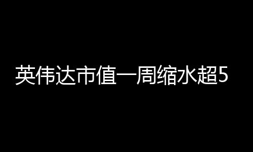 英偉達市值一周縮水超5000億美元，全球科技巨頭遭遇罕見震蕩