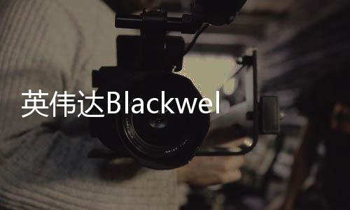 英偉達(dá)Blackwell芯片機(jī)架被曝出現(xiàn)過(guò)熱故障 遭微軟等砍單