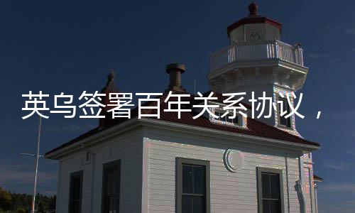 英烏簽署百年關(guān)系協(xié)議，開啟新時代合作篇章