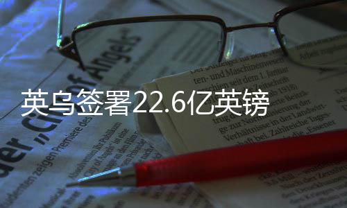 英烏簽署22.6億英鎊貸款協(xié)議，深化雙邊經(jīng)貿(mào)合作的重大里程碑