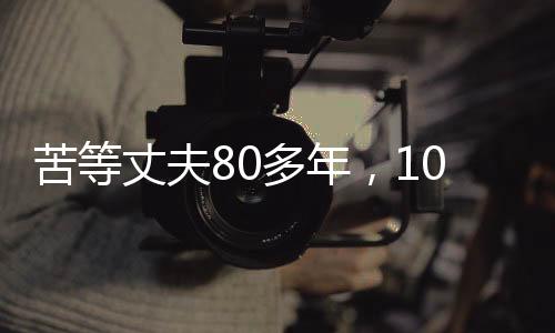 苦等丈夫80多年，103歲的她離世，一生無悔的堅(jiān)守與等待