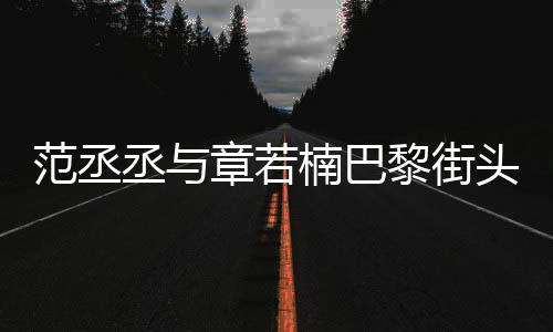 范丞丞與章若楠巴黎街頭合拍，浪漫邂逅驚艷時尚之都