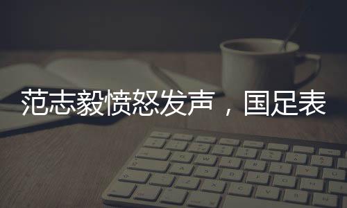 范志毅憤怒發(fā)聲，國足表現(xiàn)令人失望，堪稱零分！