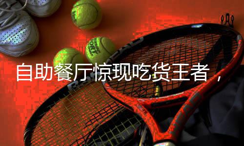 自助餐廳驚現(xiàn)吃貨王者，一人吃掉20斤肉