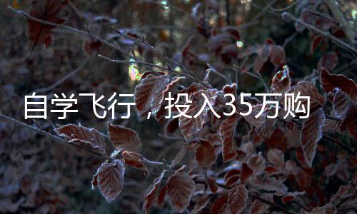 自學(xué)飛行，投入35萬(wàn)購(gòu)買飛行器，個(gè)人飛行夢(mèng)想的啟航