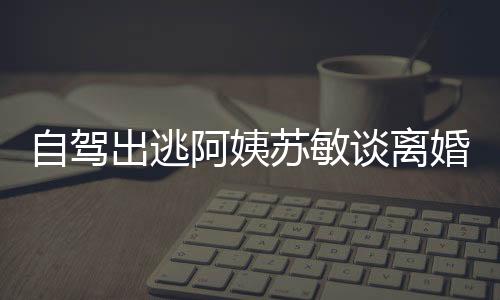 自駕出逃阿姨蘇敏談離婚心情好，人生新篇章的開啟