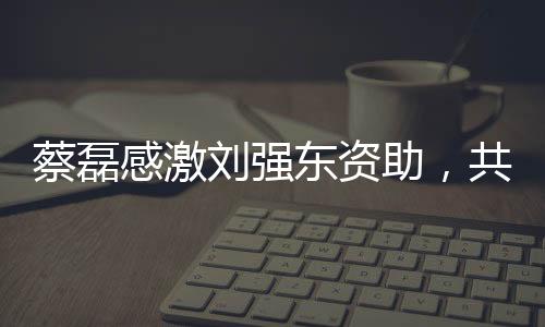 蔡磊感激劉強(qiáng)東資助，共創(chuàng)公益新篇章