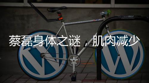 蔡磊身體之謎，肌肉減少三十斤的背后故事