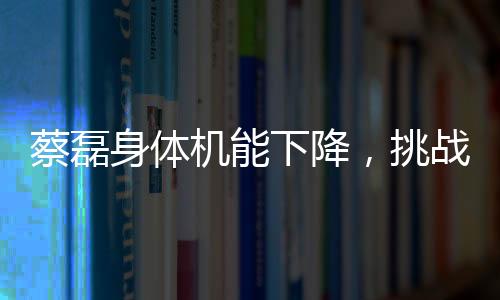 蔡磊身體機能下降，挑戰(zhàn)與堅韌并存的戰(zhàn)斗