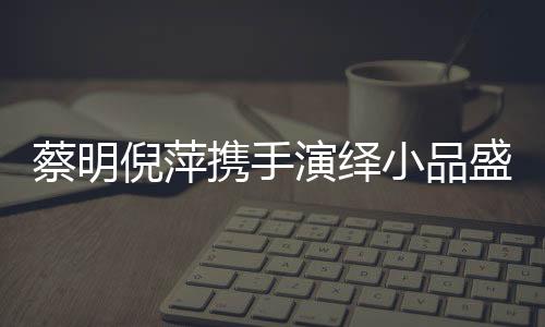 蔡明倪萍攜手演繹小品盛宴，舞臺上的璀璨瞬間