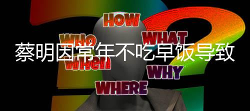 蔡明因常年不吃早飯導(dǎo)致膽囊摘除，警醒中的健康啟示