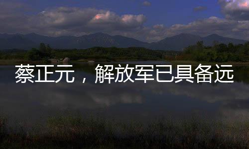 蔡正元，解放軍已具備遠洋作戰(zhàn)能力