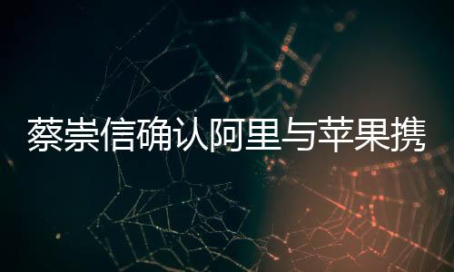 蔡崇信確認阿里與蘋果攜手合作，共創(chuàng)智能生態(tài)新篇章