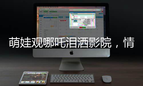 萌娃觀哪吒淚灑影院，情感共鳴觸動(dòng)心靈