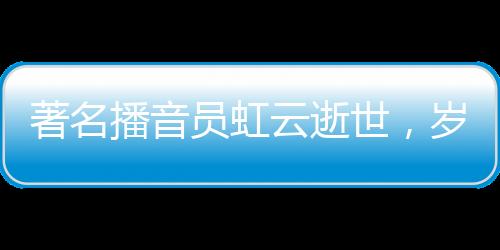著名播音員虹云逝世，歲月留聲留下永恒的回響