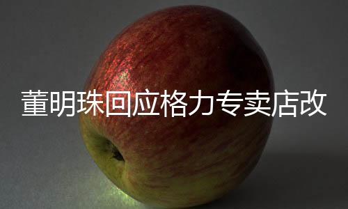董明珠回應格力專賣店改名，全新戰(zhàn)略部署下的品牌重塑