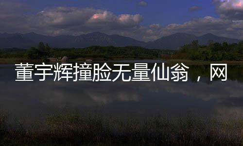 董宇輝撞臉無量仙翁，網(wǎng)友熱議背后的故事